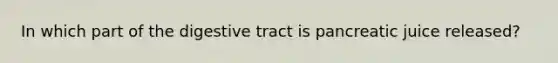 In which part of the digestive tract is pancreatic juice released?