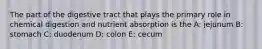 The part of the digestive tract that plays the primary role in chemical digestion and nutrient absorption is the A: jejunum B: stomach C: duodenum D: colon E: cecum