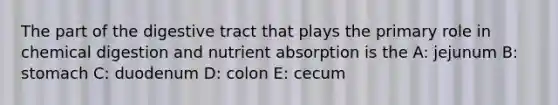 The part of the digestive tract that plays the primary role in chemical digestion and nutrient absorption is the A: jejunum B: stomach C: duodenum D: colon E: cecum