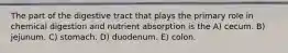 The part of the digestive tract that plays the primary role in chemical digestion and nutrient absorption is the A) cecum. B) jejunum. C) stomach. D) duodenum. E) colon.
