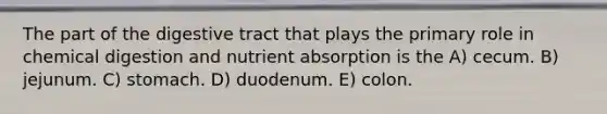 The part of the digestive tract that plays the primary role in chemical digestion and nutrient absorption is the A) cecum. B) jejunum. C) stomach. D) duodenum. E) colon.