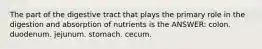 The part of the digestive tract that plays the primary role in the digestion and absorption of nutrients is the ANSWER: colon. duodenum. jejunum. stomach. cecum.