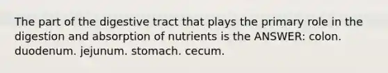 The part of the digestive tract that plays the primary role in the digestion and absorption of nutrients is the ANSWER: colon. duodenum. jejunum. stomach. cecum.