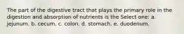 The part of the digestive tract that plays the primary role in the digestion and absorption of nutrients is the Select one: a. jejunum. b. cecum. c. colon. d. stomach. e. duodenum.