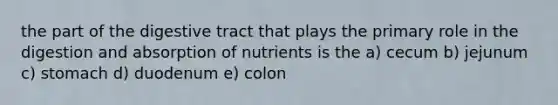 the part of the digestive tract that plays the primary role in the digestion and absorption of nutrients is the a) cecum b) jejunum c) stomach d) duodenum e) colon