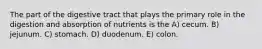 The part of the digestive tract that plays the primary role in the digestion and absorption of nutrients is the A) cecum. B) jejunum. C) stomach. D) duodenum. E) colon.