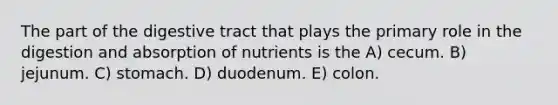 The part of the digestive tract that plays the primary role in the digestion and absorption of nutrients is the A) cecum. B) jejunum. C) stomach. D) duodenum. E) colon.