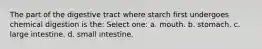 The part of the digestive tract where starch first undergoes chemical digestion is the: Select one: a. mouth. b. stomach. c. large intestine. d. small intestine.