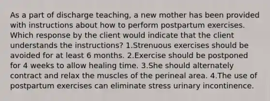 As a part of discharge teaching, a new mother has been provided with instructions about how to perform postpartum exercises. Which response by the client would indicate that the client understands the instructions? 1.Strenuous exercises should be avoided for at least 6 months. 2.Exercise should be postponed for 4 weeks to allow healing time. 3.She should alternately contract and relax the muscles of the perineal area. 4.The use of postpartum exercises can eliminate stress urinary incontinence.