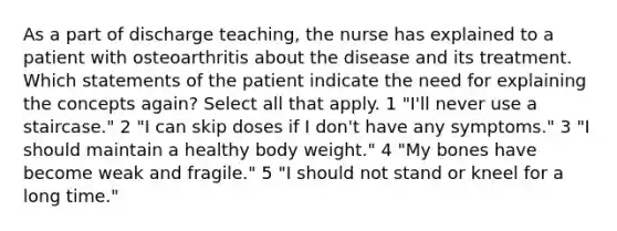 As a part of discharge teaching, the nurse has explained to a patient with osteoarthritis about the disease and its treatment. Which statements of the patient indicate the need for explaining the concepts again? Select all that apply. 1 "I'll never use a staircase." 2 "I can skip doses if I don't have any symptoms." 3 "I should maintain a healthy body weight." 4 "My bones have become weak and fragile." 5 "I should not stand or kneel for a long time."