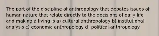 The part of the discipline of anthropology that debates issues of human nature that relate directly to the decisions of daily life and making a living is a) cultural anthropology b) institutional analysis c) economic anthropology d) political anthropology