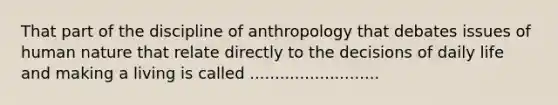 That part of the discipline of anthropology that debates issues of human nature that relate directly to the decisions of daily life and making a living is called ..........................