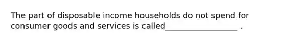 The part of disposable income households do not spend for consumer goods and services is called__________________ .