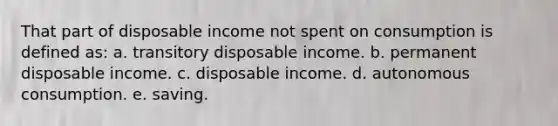 That part of disposable income not spent on consumption is defined as: a. transitory disposable income. b. permanent disposable income. c. disposable income. d. autonomous consumption. e. saving.