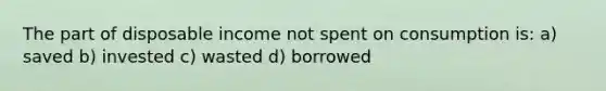 The part of disposable income not spent on consumption is: a) saved b) invested c) wasted d) borrowed