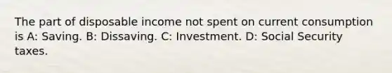 The part of disposable income not spent on current consumption is A: Saving. B: Dissaving. C: Investment. D: Social Security taxes.