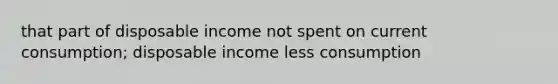 that part of disposable income not spent on current consumption; disposable income less consumption