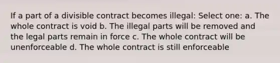 If a part of a divisible contract becomes illegal: Select one: a. The whole contract is void b. The illegal parts will be removed and the legal parts remain in force c. The whole contract will be unenforceable d. The whole contract is still enforceable