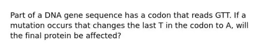 Part of a DNA gene sequence has a codon that reads GTT. If a mutation occurs that changes the last T in the codon to A, will the final protein be affected?