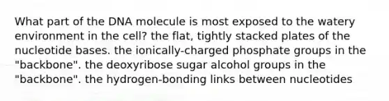 What part of the DNA molecule is most exposed to the watery environment in the cell? the flat, tightly stacked plates of the nucleotide bases. the ionically-charged phosphate groups in the "backbone". the deoxyribose sugar alcohol groups in the "backbone". the hydrogen-bonding links between nucleotides