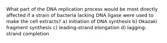 What part of the DNA replication process would be most directly affected if a strain of bacteria lacking DNA ligase were used to make the cell extracts? a) initiation of DNA synthesis b) Okazaki fragment synthesis c) leading-strand elongation d) lagging-strand completion