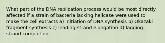 What part of the DNA replication process would be most directly affected if a strain of bacteria lacking helicase were used to make the cell extracts a) initiation of DNA synthesis b) Okazaki fragment synthesis c) leading-strand elongation d) lagging-strand completion