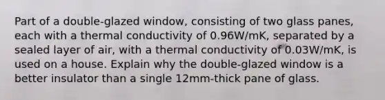 Part of a double-glazed window, consisting of two glass panes, each with a thermal conductivity of 0.96W/mK, separated by a sealed layer of air, with a thermal conductivity of 0.03W/mK, is used on a house. Explain why the double-glazed window is a better insulator than a single 12mm-thick pane of glass.