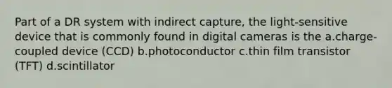 Part of a DR system with indirect capture, the light-sensitive device that is commonly found in digital cameras is the a.charge-coupled device (CCD) b.photoconductor c.thin film transistor (TFT) d.scintillator