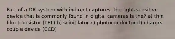 Part of a DR system with indirect captures, the light-sensitive device that is commonly found in digital cameras is the? a) thin film transistor (TFT) b) scinitilator c) photoconductor d) charge-couple device (CCD)