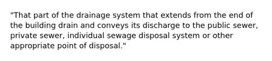 "That part of the drainage system that extends from the end of the building drain and conveys its discharge to the public sewer, private sewer, individual sewage disposal system or other appropriate point of disposal."