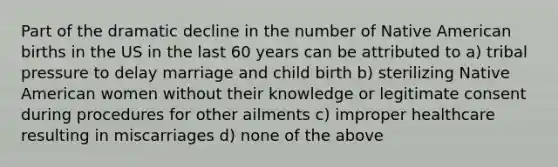 Part of the dramatic decline in the number of Native American births in the US in the last 60 years can be attributed to a) tribal pressure to delay marriage and child birth b) sterilizing Native American women without their knowledge or legitimate consent during procedures for other ailments c) improper healthcare resulting in miscarriages d) none of the above