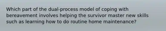 Which part of the dual-process model of coping with bereavement involves helping the survivor master new skills such as learning how to do routine home maintenance?