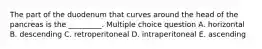 The part of the duodenum that curves around the head of the pancreas is the _________. Multiple choice question A. horizontal B. descending C. retroperitoneal D. intraperitoneal E. ascending