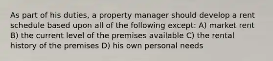 As part of his duties, a property manager should develop a rent schedule based upon all of the following except: A) market rent B) the current level of the premises available C) the rental history of the premises D) his own personal needs