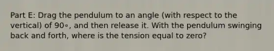 Part E: Drag the pendulum to an angle (with respect to the vertical) of 90∘, and then release it. With the pendulum swinging back and forth, where is the tension equal to zero?