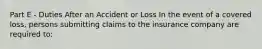 Part E - Duties After an Accident or Loss In the event of a covered loss, persons submitting claims to the insurance company are required to: