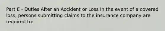 Part E - Duties After an Accident or Loss In the event of a covered loss, persons submitting claims to the insurance company are required to: