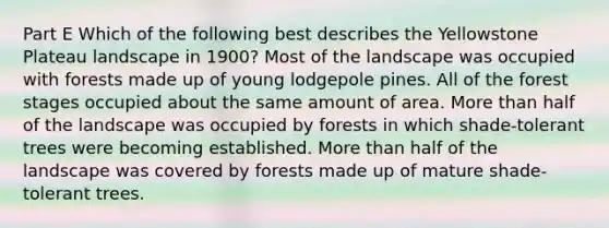 Part E Which of the following best describes the Yellowstone Plateau landscape in 1900? Most of the landscape was occupied with forests made up of young lodgepole pines. All of the forest stages occupied about the same amount of area. More than half of the landscape was occupied by forests in which shade-tolerant trees were becoming established. More than half of the landscape was covered by forests made up of mature shade-tolerant trees.