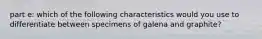 part e: which of the following characteristics would you use to differentiate between specimens of galena and graphite?