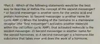 *Part E - Which of the following statements would be the best way to describe or define the concept of the second messenger?* a) Second messenger is another term for the amino acid and protein hormones. b) Second messenger is another name for cyclic AMP. c) When the binding of the hormone to a membrane receptor (the "first messenger") activates another molecule within the cell (often cyclic AMP), that activated molecule is the second messenger. d) Second messenger is another name for the steroid hormones. e) A second messenger is a hormone-like substance that takes over and does the work of a hormone.