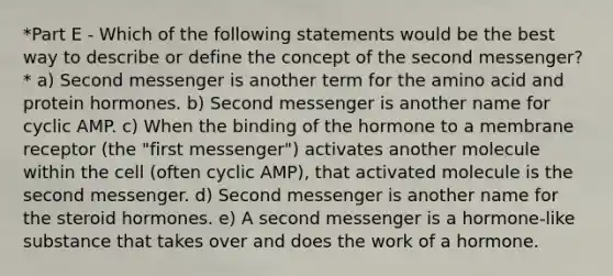 *Part E - Which of the following statements would be the best way to describe or define the concept of the second messenger?* a) Second messenger is another term for the amino acid and protein hormones. b) Second messenger is another name for cyclic AMP. c) When the binding of the hormone to a membrane receptor (the "first messenger") activates another molecule within the cell (often cyclic AMP), that activated molecule is the second messenger. d) Second messenger is another name for the steroid hormones. e) A second messenger is a hormone-like substance that takes over and does the work of a hormone.