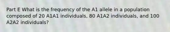 Part E What is the frequency of the A1 allele in a population composed of 20 A1A1 individuals, 80 A1A2 individuals, and 100 A2A2 individuals?