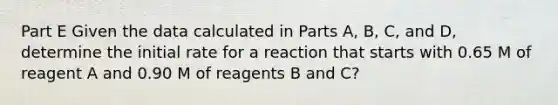 Part E Given the data calculated in Parts A, B, C, and D, determine the initial rate for a reaction that starts with 0.65 M of reagent A and 0.90 M of reagents B and C?