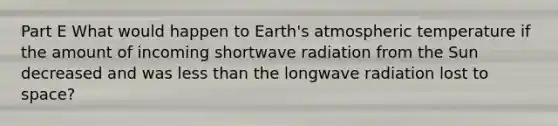 Part E What would happen to Earth's atmospheric temperature if the amount of incoming shortwave radiation from the Sun decreased and was less than the longwave radiation lost to space?