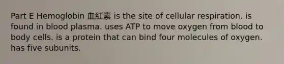 Part E Hemoglobin 血紅素 is the site of cellular respiration. is found in blood plasma. uses ATP to move oxygen from blood to body cells. is a protein that can bind four molecules of oxygen. has five subunits.