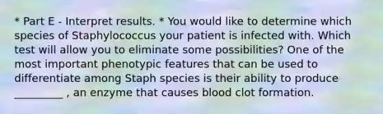 * Part E - Interpret results. * You would like to determine which species of Staphylococcus your patient is infected with. Which test will allow you to eliminate some possibilities? One of the most important phenotypic features that can be used to differentiate among Staph species is their ability to produce _________ , an enzyme that causes blood clot formation.