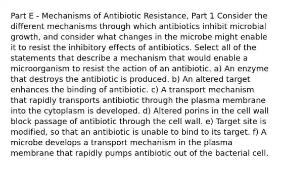 Part E - Mechanisms of Antibiotic Resistance, Part 1 Consider the different mechanisms through which antibiotics inhibit microbial growth, and consider what changes in the microbe might enable it to resist the inhibitory effects of antibiotics. Select all of the statements that describe a mechanism that would enable a microorganism to resist the action of an antibiotic. a) An enzyme that destroys the antibiotic is produced. b) An altered target enhances the binding of antibiotic. c) A transport mechanism that rapidly transports antibiotic through the plasma membrane into the cytoplasm is developed. d) Altered porins in the cell wall block passage of antibiotic through the cell wall. e) Target site is modified, so that an antibiotic is unable to bind to its target. f) A microbe develops a transport mechanism in the plasma membrane that rapidly pumps antibiotic out of the bacterial cell.