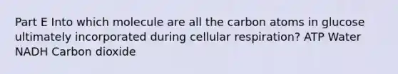 Part E Into which molecule are all the carbon atoms in glucose ultimately incorporated during cellular respiration? ATP Water NADH Carbon dioxide