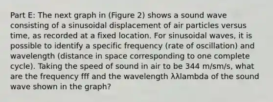 Part E: The next graph in (Figure 2) shows a sound wave consisting of a sinusoidal displacement of air particles versus time, as recorded at a fixed location. For sinusoidal waves, it is possible to identify a specific frequency (rate of oscillation) and wavelength (distance in space corresponding to one complete cycle). Taking the speed of sound in air to be 344 m/sm/s, what are the frequency fff and the wavelength λλlambda of the sound wave shown in the graph?