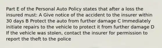 Part E of the Personal Auto Policy states that after a loss the insured must: A Give notice of the accident to the insurer within 30 days B Protect the auto from further damage C Immediately initiate repairs to the vehicle to protect it from further damage D If the vehicle was stolen, contact the insurer for permission to report the theft to the police